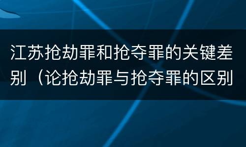 江苏抢劫罪和抢夺罪的关键差别（论抢劫罪与抢夺罪的区别）