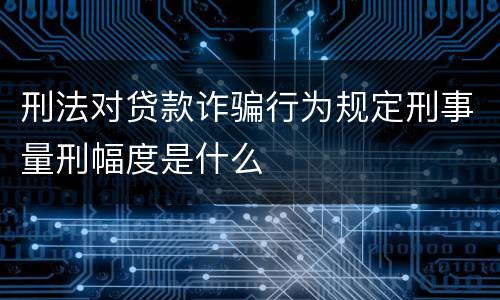 刑法对贷款诈骗行为规定刑事量刑幅度是什么