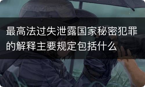 最高法过失泄露国家秘密犯罪的解释主要规定包括什么