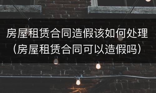 房屋租赁合同造假该如何处理（房屋租赁合同可以造假吗）