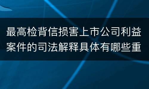 最高检背信损害上市公司利益案件的司法解释具体有哪些重要规定