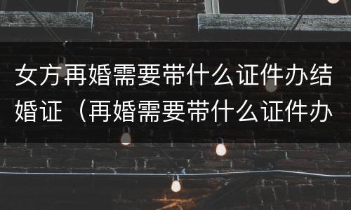 女方再婚需要带什么证件办结婚证（再婚需要带什么证件办理结婚证）