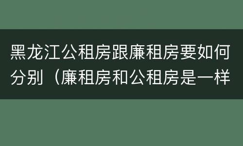 黑龙江公租房跟廉租房要如何分别（廉租房和公租房是一样的吗）