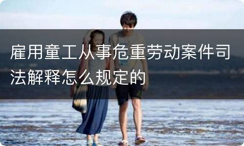 雇用童工从事危重劳动案件司法解释怎么规定的