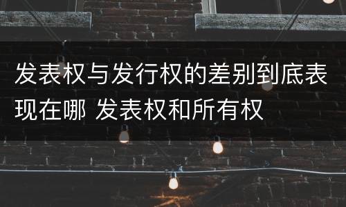 发表权与发行权的差别到底表现在哪 发表权和所有权