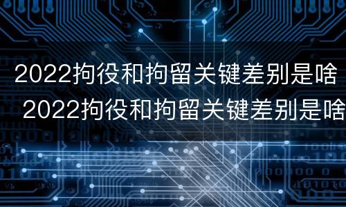 2022拘役和拘留关键差别是啥 2022拘役和拘留关键差别是啥呢