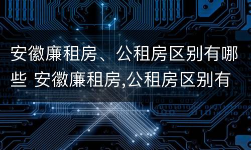 安徽廉租房、公租房区别有哪些 安徽廉租房,公租房区别有哪些呢
