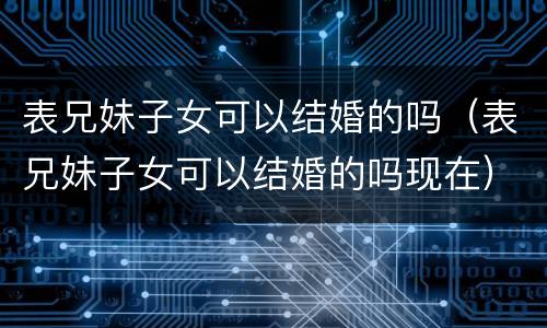表兄妹子女可以结婚的吗（表兄妹子女可以结婚的吗现在）