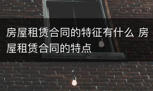 房屋租赁合同的特征有什么 房屋租赁合同的特点