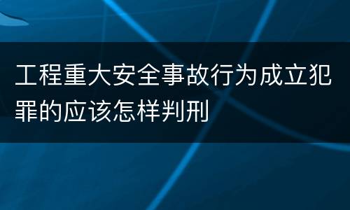 工程重大安全事故行为成立犯罪的应该怎样判刑
