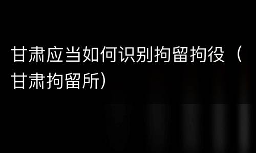 甘肃应当如何识别拘留拘役（甘肃拘留所）