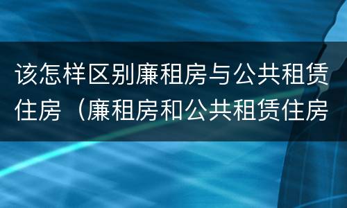 该怎样区别廉租房与公共租赁住房（廉租房和公共租赁住房的区别）