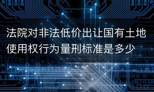 法院对非法低价出让国有土地使用权行为量刑标准是多少