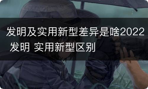 发明及实用新型差异是啥2022 发明 实用新型区别