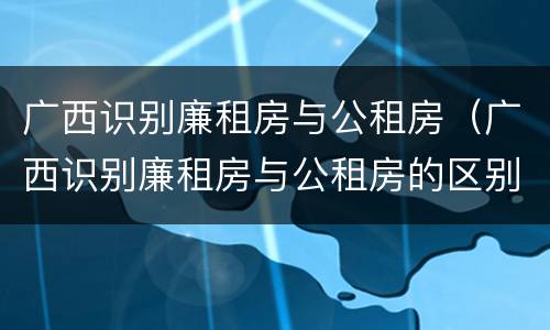 广西识别廉租房与公租房（广西识别廉租房与公租房的区别）