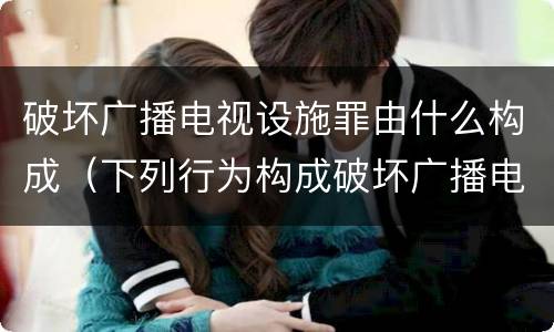 破坏广播电视设施罪由什么构成（下列行为构成破坏广播电视设施）