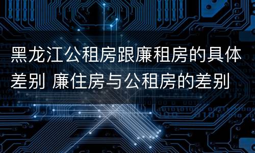 黑龙江公租房跟廉租房的具体差别 廉住房与公租房的差别