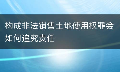 构成非法销售土地使用权罪会如何追究责任