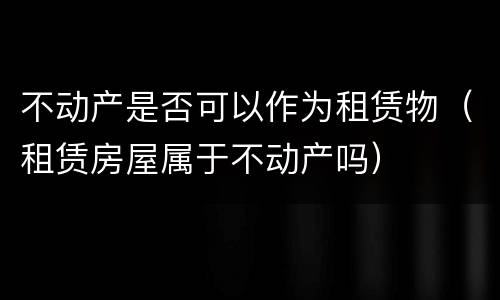不动产是否可以作为租赁物（租赁房屋属于不动产吗）