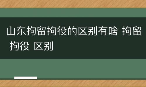 山东拘留拘役的区别有啥 拘留 拘役 区别