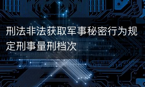 刑法非法获取军事秘密行为规定刑事量刑档次