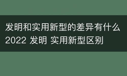 发明和实用新型的差异有什么2022 发明 实用新型区别