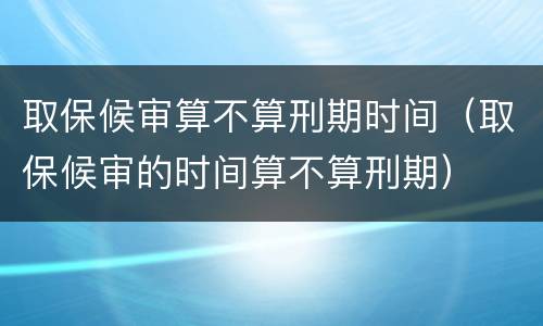 取保候审算不算刑期时间（取保候审的时间算不算刑期）