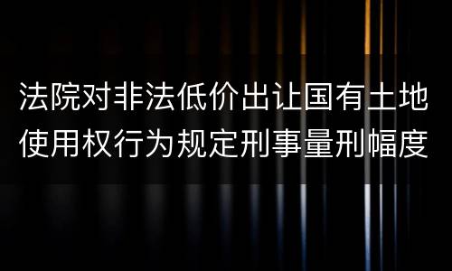 法院对非法低价出让国有土地使用权行为规定刑事量刑幅度