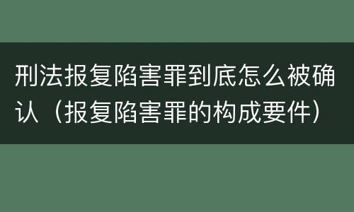 刑法报复陷害罪到底怎么被确认（报复陷害罪的构成要件）