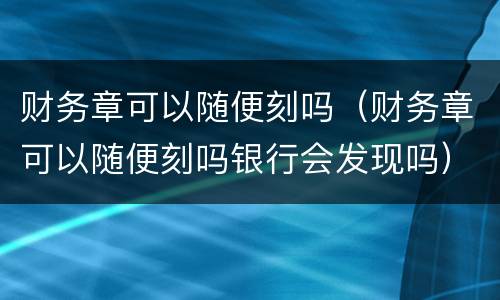 财务章可以随便刻吗（财务章可以随便刻吗银行会发现吗）