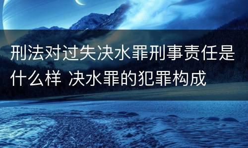 刑法对过失决水罪刑事责任是什么样 决水罪的犯罪构成
