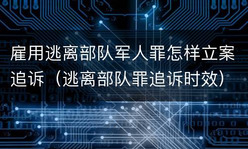 雇用逃离部队军人罪怎样立案追诉（逃离部队罪追诉时效）