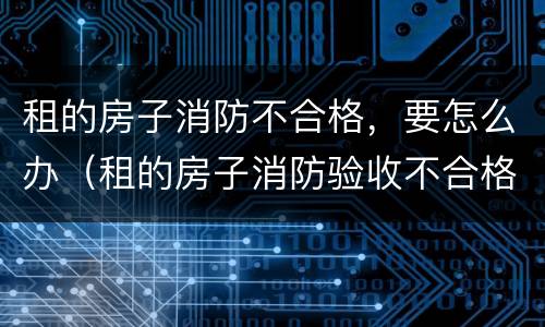租的房子消防不合格，要怎么办（租的房子消防验收不合格怎么办）