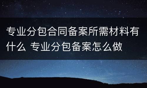 专业分包合同备案所需材料有什么 专业分包备案怎么做