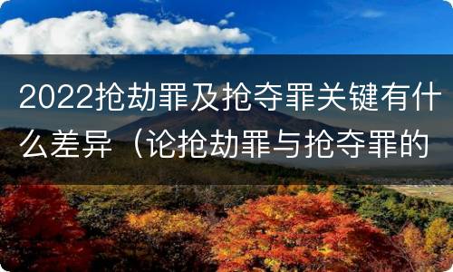 2022抢劫罪及抢夺罪关键有什么差异（论抢劫罪与抢夺罪的界限）