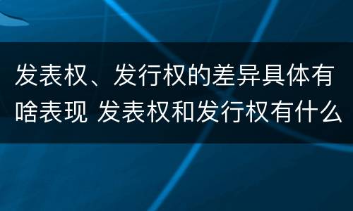 发表权、发行权的差异具体有啥表现 发表权和发行权有什么区别