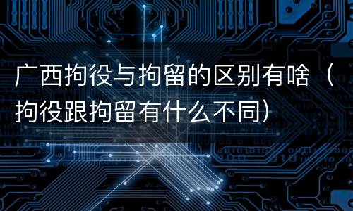 广西拘役与拘留的区别有啥（拘役跟拘留有什么不同）