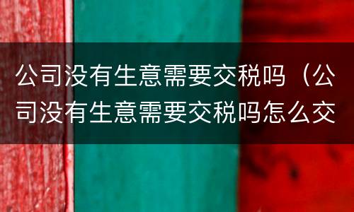 公司没有生意需要交税吗（公司没有生意需要交税吗怎么交）