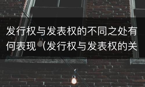 发行权与发表权的不同之处有何表现（发行权与发表权的关系）