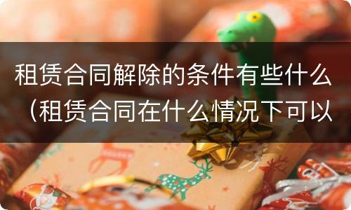 租赁合同解除的条件有些什么（租赁合同在什么情况下可以解除）