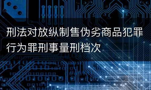 刑法对放纵制售伪劣商品犯罪行为罪刑事量刑档次