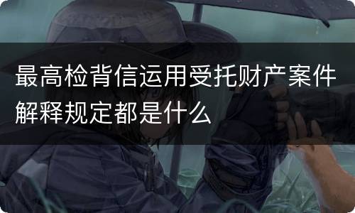 最高检背信运用受托财产案件解释规定都是什么