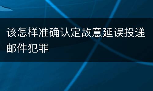 该怎样准确认定故意延误投递邮件犯罪