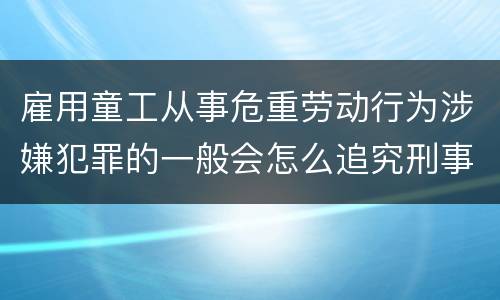 雇用童工从事危重劳动行为涉嫌犯罪的一般会怎么追究刑事责任