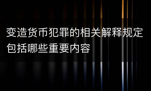 变造货币犯罪的相关解释规定包括哪些重要内容