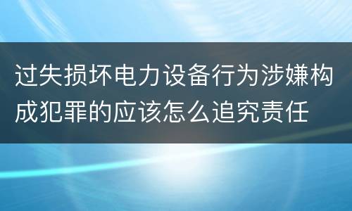 过失损坏电力设备行为涉嫌构成犯罪的应该怎么追究责任