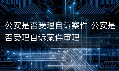 公安是否受理自诉案件 公安是否受理自诉案件审理