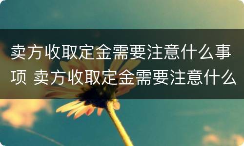 卖方收取定金需要注意什么事项 卖方收取定金需要注意什么事项和细节