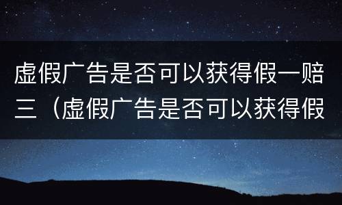 虚假广告是否可以获得假一赔三（虚假广告是否可以获得假一赔三的赔偿）