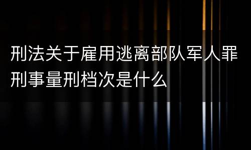 刑法关于雇用逃离部队军人罪刑事量刑档次是什么